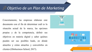 Objetivo de un Plan de Marketing
4
Concretamente, las empresas elaboran este
documento con el fin de determinar cuál es la
situación actual de la marca, las opciones
propias y de la competencia, definir sus
objetivos en materia digital y saber quiénes
pueden ser sus posibles leads, en dónde
atraerlos y cómo atraerlos y convertirlos en
clientes (Obsbusiness School, 2017).
 
