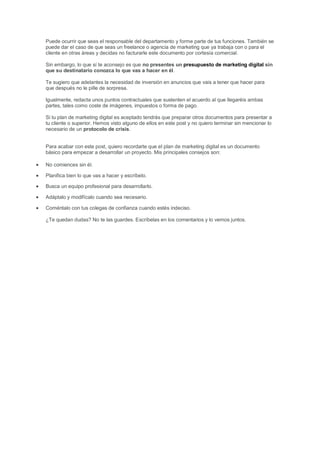 Puede ocurrir que seas el responsable del departamento y forme parte de tus funciones. También se
puede dar el caso de que seas un freelance o agencia de marketing que ya trabaja con o para el
cliente en otras áreas y decidas no facturarle este documento por cortesía comercial.
Sin embargo, lo que sí te aconsejo es que no presentes un presupuesto de marketing digital sin
que su destinatario conozca lo que vas a hacer en él.
Te sugiero que adelantes la necesidad de inversión en anuncios que vais a tener que hacer para
que después no le pille de sorpresa.
Igualmente, redacta unos puntos contractuales que sustenten el acuerdo al que llegaréis ambas
partes, tales como coste de imágenes, impuestos o forma de pago.
Si tu plan de marketing digital es aceptado tendrás que preparar otros documentos para presentar a
tu cliente o superior. Hemos visto alguno de ellos en este post y no quiero terminar sin mencionar lo
necesario de un protocolo de crisis.
Para acabar con este post, quiero recordarte que el plan de marketing digital es un documento
básico para empezar a desarrollar un proyecto. Mis principales consejos son:
 No comiences sin él.
 Planifica bien lo que vas a hacer y escríbelo.
 Busca un equipo profesional para desarrollarlo.
 Adáptalo y modifícalo cuando sea necesario.
 Coméntalo con tus colegas de confianza cuando estés indeciso.
¿Te quedan dudas? No te las guardes. Escríbelas en los comentarios y lo vemos juntos.
 