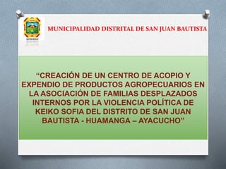 MUNICIPALIDAD DISTRITAL DE SAN JUAN BAUTISTA
“CREACIÓN DE UN CENTRO DE ACOPIO Y
EXPENDIO DE PRODUCTOS AGROPECUARIOS EN
LA ASOCIACIÓN DE FAMILIAS DESPLAZADOS
INTERNOS POR LA VIOLENCIA POLÍTICA DE
KEIKO SOFIA DEL DISTRITO DE SAN JUAN
BAUTISTA - HUAMANGA – AYACUCHO”
 