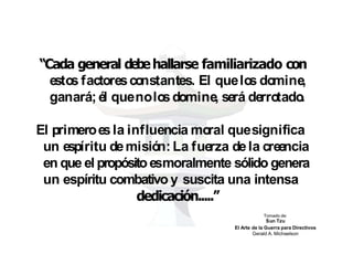 “Cada general debehallarse familiarizado con
estos factoresco
nstantes. El quelo
s domine,
ganará; él quenolo
sdomine, será derro
tado
.
El primeroesla influencia mo
ral quesignifica
un espíritu demisió
n: La fuerza dela creencia
en que el propósitoesmoralmente sólido genera
un espíritu combativo y suscita una intensa
dedicación.....”
Tomado de:
Sun Tzu
El Arte de la Guerra para Directivos
Gerald A. Michaelson
 