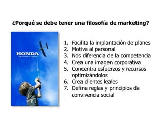 ¿Porqué se debe tener una filosofía de marketing?
1. Facilita la implantación de planes
2. Motiva al personal
3. Nos diferencia de la competencia
4. Crea una imagen corporativa
5. Concentra esfuerzos y recursos
optimizándolos
6. Crea clientes leales
7. Define reglas y principios de
convivencia social
 