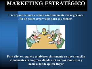 MARKETING ESTRATÉGICO
Las organizaciones evalúan continuamente sus negocios a
fin de poder crear valor para sus clientes
Para ello, se requiere establecer claramente en qué situación
se encuentra la empresa, dónde está en esos momentos y
hacia a dónde quiere llegar
 