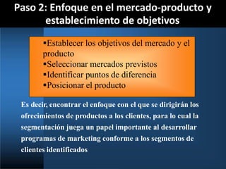 Paso 2: Enfoque en el mercado-producto y
establecimiento de objetivos
Es decir, encontrar el enfoque con el que se dirigirán los
ofrecimientos de productos a los clientes, para lo cual la
segmentación juega un papel importante al desarrollar
programas de marketing conforme a los segmentos de
clientes identificados
Establecer los objetivos del mercado y el
producto
Seleccionar mercados previstos
Identificar puntos de diferencia
Posicionar el producto
 