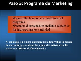 Paso 3: Programa de Marketing
Al igual que en el paso anterior, para desarrollar la mezcla
de marketing, se realizan las siguientes actividades, las
cuales nos indican el cómo hacerlo:
Desarrollar la mezcla de marketing del
programa
Preparar el presupuesto mediante cálculo de
los ingresos, gastos y utilidad
 