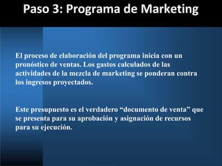 Paso 3: Programa de Marketing
El proceso de elaboración del programa inicia con un
pronóstico de ventas. Los gastos calculados de las
actividades de la mezcla de marketing se ponderan contra
los ingresos proyectados.
Este presupuesto es el verdadero “documento de venta” que
se presenta para su aprobación y asignación de recursos
para su ejecución.
 