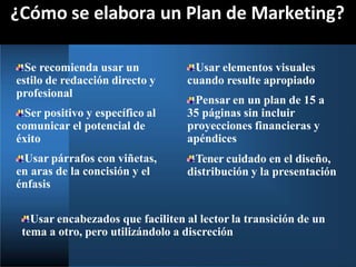 ¿Cómo se elabora un Plan de Marketing?
Se recomienda usar un
estilo de redacción directo y
profesional
Ser positivo y específico al
comunicar el potencial de
éxito
Usar párrafos con viñetas,
en aras de la concisión y el
énfasis
Usar elementos visuales
cuando resulte apropiado
Pensar en un plan de 15 a
35 páginas sin incluir
proyecciones financieras y
apéndices
Tener cuidado en el diseño,
distribución y la presentación
Usar encabezados que faciliten al lector la transición de un
tema a otro, pero utilizándolo a discreción
 