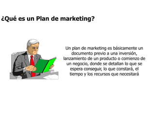 Un plan de marketing es básicamente un
documento previo a una inversión,
lanzamiento de un producto o comienzo de
un negocio, donde se detallan lo que se
espera conseguir, lo que constará, el
tiempo y los recursos que necesitará
¿Qué es un Plan de marketing?
 