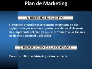 Plan de Marketing
1. RESUMEN EJECUTIVO
El resumen ejecutivo generalmente se presenta en dos
páginas, a lo que muchos expertos consideran el elemento
más importante del plan ya que se le “vende” a los lectores
mediante su claridad y concisión
2. DESCRIPCIÓN DE LACOMPAÑÍA
Poner de relieve su historia y éxitos recientes
 