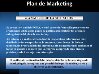 Plan de Marketing
4.ANÁLISIS DE LASITUACIÓN
Se presenta el análisis FODA, el cual provee información para tener un
crecimiento sólido como punto de partida al identificar las acciones
subsiguientes del plan de marketing.
Así mismo, un análisis de la industria proporciona información más
detallada de los competidores, la empresa y los clientes. Se incluye
también, un breve análisis del mercado, a fin de generar más confianza al
lector en cuanto a conocer que la empresa comprende muy bien su
posición y sabrá manejar sus estrategias.
El análisis de la situación debe brindar detalles de las estrategias de
marketing de la empresa que permitirán lograr la misión, visión y
objetivos ya identificados.
 