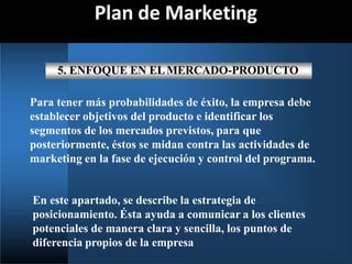Plan de Marketing
5. ENFOQUE EN ELMERCADO-PRODUCTO
Para tener más probabilidades de éxito, la empresa debe
establecer objetivos del producto e identificar los
segmentos de los mercados previstos, para que
posteriormente, éstos se midan contra las actividades de
marketing en la fase de ejecución y control del programa.
En este apartado, se describe la estrategia de
posicionamiento. Ésta ayuda a comunicar a los clientes
potenciales de manera clara y sencilla, los puntos de
diferencia propios de la empresa
 
