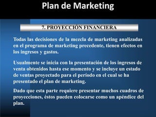 Plan de Marketing
7. PROYECCIÓN FINANCIERA
Todas las decisiones de la mezcla de marketing analizadas
en el programa de marketing precedente, tienen efectos en
los ingresos y gastos.
Usualmente se inicia con la presentación de los ingresos de
venta obtenidos hasta ese momento y se incluye un estado
de ventas proyectado para el período en el cual se ha
presentado el plan de marketing.
Dado que esta parte requiere presentar muchos cuadros de
proyecciones, éstos pueden colocarse como un apéndice del
plan.
 