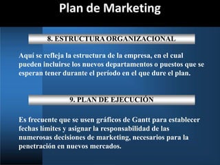 Plan de Marketing
8. ESTRUCTURA ORGANIZACIONAL
Aquí se refleja la estructura de la empresa, en el cual
pueden incluirse los nuevos departamentos o puestos que se
esperan tener durante el período en el que dure el plan.
9. PLAN DE EJECUCIÓN
Es frecuente que se usen gráficos de Gantt para establecer
fechas límites y asignar la responsabilidad de las
numerosas decisiones de marketing, necesarios para la
penetración en nuevos mercados.
 