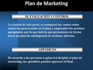 Plan de Marketing
10. EVALUACIÓN Y CONTROL
La esencia de esta parte, es comparar las ventas reales
contra las proyectadas en el plan y emprender las acciones
apropiadas, por lo que habría que presentarse en forma
breve un plan de contingencia de acciones alternas.
APÉNDICES
De acuerdo a las personas a quien irá dirigido el plan de
marketing, los apéndices pueden aparecer al final.
 