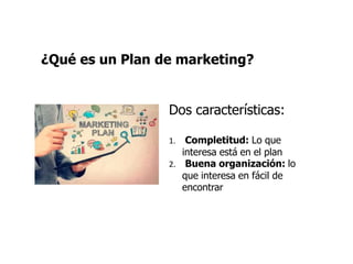¿Qué es un Plan de marketing?
Dos características:
1. Completitud: Lo que
interesa está en el plan
2. Buena organización: lo
que interesa en fácil de
encontrar
 