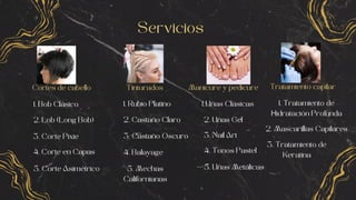 Cortes de cabello
Servicios
Tratamiento capilar
Manicure y pedicure
Tinturados
1. Bob Clásico
2. Lob (Long Bob)
3. Corte Pixie
4. Corte en Capas
5. Corte Asimétrico
1. Rubio Platino
2. Castaño Claro
3. Castaño Oscuro
4. Balayage
5. Mechas
Californianas
Uñas Clásicas
1.
2. Uñas Gel
3. Nail Art
4. Tonos Pastel
5. Uñas Metálicas
1. Tratamiento de
Hidratación Profunda
2. Mascarillas Capilares
3. Tratamiento de
Keratina
 