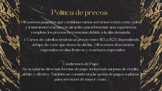 Ofrecemos paquetes que combinan varios servicios (como corte, color
y tratamiento) a un precio atractivo para fomentar una experiencia
completa, los precios incrementan debido a la alta demanda.
Politica de precos
Condiciones de Pago:
Se aceptarán diversas formas de pago, incluyendo tarjetas de crédito,
débito y efectivo. También se considerará la opción de pagos a plazos
para servicios de mayor costo.
Cortes de cabellos tendran un precio entre $13 a $25 dependiendo
del tipo de corte que desee la clienta. Ofrecemos descuentos
especiales en dias festivos y ocaciones especiales.
1.
 