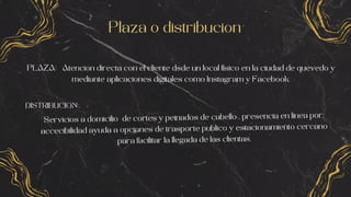 Plaza o distribucion
PLAZA: Atencion directa con el cliente dsde un local fisico en la ciudad de quevedo y
mediante aplicaciones digitales como Instagram y Facebook.
DISTRIBUCION:
Servicios a domicilio de cortes y peinados de cabello , presencia en linea por,
accecibilidad ayuda a opciones de trasporte publico y estacionamiento cercano
para facilitar la llegada de las clientas.
 