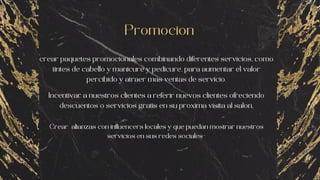 Promocion
crear paquetes promocionales combinando diferentes servicios, como
tintes de cabello y manicure y pedicure, para aumentar el valor
percibido y atraer mas ventas de servicio.
Incentivar a nuestros clientes a referir nuevos clientes ofreciendo
descuentos o servicios gratis en su proxima visita al salon.
Crear alianzas con influencers locales y que puedan mostrar nuestros
servicios en sus redes sociales-
 