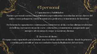 El personal
1. Capacitación y habilidades:
Nuestro personal cuenta con habilidades especializadas en todas las áreas claves del
salón, como peluquería, estética, manicura, pedicura y tratamientos de bienestar.
Se fomenta la capacitación continua para mantenerse al día con las últimas tendencias
en belleza, nuevas técnicas de corte, coloración y tratamientos, asegurando que
siempre ofrezcamos lo mejor a nuestras clientas.
2. Atención al cliente:
El equipo está capacitado para brindar una excelente atención al cliente, desde la primera
consulta para identificar sus necesidades hasta la finalización del servicio.
 