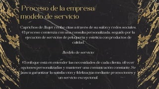 Proceso de la empresa/
modelo de servicio
Caprichos de Mujer recibe citas a través de su salón y redes sociales.
El proceso comienza con una consulta personalizada, seguido por la
ejecución de servicios de peluquería y estética con productos de
calidad.
Modelo de servicio:
El enfoque está en entender las necesidades de cada clienta, ofrecer
opciones personalizadas y mantener una comunicación constante. Se
busca garantizar la satisfacción y fidelización mediante promociones y
un servicio excepcional.
 