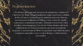Segmentacion
Los clientes que contratan servicios de peluquería y estética en
Caprichos de Mujer son principalmente mujeres jóvenes y adultas
de 18 a 45 años, residentes en la ciudad de Quevedo. Buscan
servicios personalizados de belleza, como cortes de cabello,
coloración y tratamientos faciales, a menudo a través de redes
sociales como Instagram y Facebook. Estas clientas valoran la
calidad de los servicios y productos, así como un ambiente
acogedor y una atención al cliente excepcional, especialmente para
ocasiones especiales como eventos, fiestas y celebraciones
personales.
 