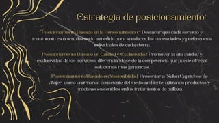 Estrategia de posicionamiento:
Posicionamiento Basado en la Personalización:* Destacar que cada servicio y
tratamiento es único, diseñado a medida para satisfacer las necesidades y preferencias
individuales de cada clienta.
Posicionamiento Basado en Calidad y Exclusividad: Promover la alta calidad y
exclusividad de los servicios, diferenciándose de la competencia que puede ofrecer
soluciones más genéricas.
Posicionamiento Basado en Sostenibilidad: Presentar a "Salón Caprichos de
Mujer" como una marca consciente del medio ambiente, utilizando productos y
prácticas sostenibles en los tratamientos de belleza.
 
