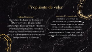 Propuesta de valor
Calidad Superior:
Caprichos de Mujer se destaca por
ofrecer servicios de alta calidad,
utilizando productos premium y técnicas
avanzadas en peluquería y estética.
Nuestras clientas confían en nosotros
porque saben que recibirán resultados
excepcionales y duraderos.
Atención Personalizada:
Brindamos un servicio de
personalización que nos permite
diseñar experiencias únicas para cada
clienta. Desde consultas detalladas
hasta tratamientos hechos a medida,
nos aseguramos de que cada visita sea
una celebración de su belleza y estilo
personal.
 