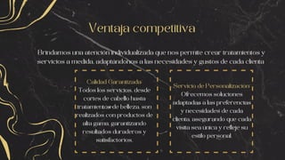 Ventaja competitiva
Brindamos una atención individualizada que nos permite crear tratamientos y
servicios a medida, adaptándonos a las necesidades y gustos de cada clienta
Calidad Garantizada:
Todos los servicios, desde
cortes de cabello hasta
tratamientos de belleza, son
realizados con productos de
alta gama, garantizando
resultados duraderos y
satisfactorios.
Servicio de Personalización:
Ofrecemos soluciones
adaptadas a las preferencias
y necesidades de cada
clienta, asegurando que cada
visita sea única y refleje su
estilo personal.
 