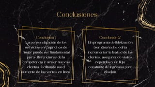 Conclusiones
Conclusión 1:
La personalización de los
servicios en Caprichos de
Mujer puede ser fundamental
para diferenciarse de la
competencia y atraer nuevas
clientas, facilitando así el
aumento de las ventas en línea.
Conclusión 2:
Un programa de fidelización
bien diseñado podría
incrementar la lealtad de las
clientas, asegurando visitas
repetidas y un flujo
constante de ingresos para
el salón.
 