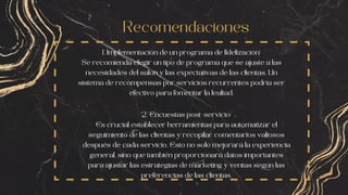 Recomendaciones
1. Implementación de un programa de fidelización:
Se recomienda elegir un tipo de programa que se ajuste a las
necesidades del salón y las expectativas de las clientas. Un
sistema de recompensas por servicios recurrentes podría ser
efectivo para fomentar la lealtad.
2. Encuestas post-servicio:
Es crucial establecer herramientas para automatizar el
seguimiento de las clientas y recopilar comentarios valiosos
después de cada servicio. Esto no solo mejorará la experiencia
general, sino que también proporcionará datos importantes
para ajustar las estrategias de marketing y ventas según las
preferencias de las clientas.
 