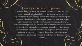 Descripcion de la empresa
Salón Caprichos de Mujer se creo con un proposito, es una
empresa dedicada al cuidado y embellecimiento personal,
especializada en servicios de peluquería, estética y bienestar para
mujeres. El salón ofrece una amplia gama de tratamientos que
incluyen cortes de cabello, coloración, manicura, pedicura, y
tratamientos capilares. Su enfoque está en brindar una experiencia
personalizada, utilizando productos de alta calidad y las últimas
tendencias en belleza. Caprichos de Mujer se destaca por su
ambiente acogedor y un equipo de profesionales altamente
capacitados que buscan resaltar la belleza y confianza de cada
clienta.
 