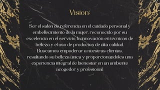 Vision:
Ser el salón de referencia en el cuidado personal y
embellecimiento de la mujer, reconocido por su
excelencia en el servicio, la innovación en técnicas de
belleza y el uso de productos de alta calidad.
Buscamos empoderar a nuestras clientas,
resaltando su belleza única y proporcionándoles una
experiencia integral de bienestar en un ambiente
acogedor y profesional.
 