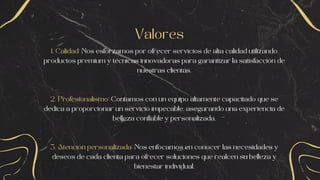 Valores
1. Calidad: Nos esforzamos por ofrecer servicios de alta calidad utilizando
productos premium y técnicas innovadoras para garantizar la satisfacción de
nuestras clientas.
2. Profesionalismo: Contamos con un equipo altamente capacitado que se
dedica a proporcionar un servicio impecable, asegurando una experiencia de
belleza confiable y personalizada.
3. Atención personalizada: Nos enfocamos en conocer las necesidades y
deseos de cada clienta para ofrecer soluciones que realcen su belleza y
bienestar individual.
 