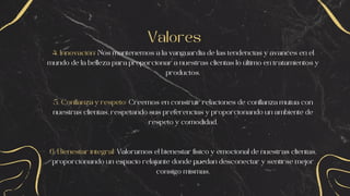 Valores
4. Innovación: Nos mantenemos a la vanguardia de las tendencias y avances en el
mundo de la belleza para proporcionar a nuestras clientas lo último en tratamientos y
productos.
5. Confianza y respeto: Creemos en construir relaciones de confianza mutua con
nuestras clientas, respetando sus preferencias y proporcionando un ambiente de
respeto y comodidad.
6. Bienestar integral: Valoramos el bienestar físico y emocional de nuestras clientas,
proporcionando un espacio relajante donde puedan desconectar y sentirse mejor
consigo mismas.
 