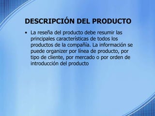 DESCRIPCIÓN DEL PRODUCTO
• La reseña del producto debe resumir las
principales características de todos los
productos de la compañía. La información se
puede organizer por línea de producto, por
tipo de cliente, por mercado o por orden de
introducción del producto
 