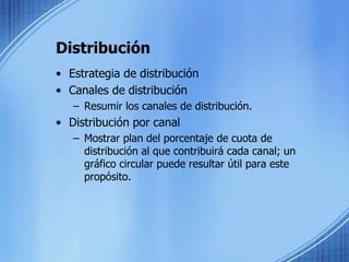 Distribución
• Estrategia de distribución
• Canales de distribución
– Resumir los canales de distribución.
• Distribución por canal
– Mostrar plan del porcentaje de cuota de
distribución al que contribuirá cada canal; un
gráfico circular puede resultar útil para este
propósito.
 