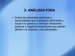 3. ANÁLISIS FODA
• Evalua las principales amenazas y
oportunidades que el producto enfrentaría y
ayuda a la gerencia a anticipar situaciones
positivas o negativas importantes que podrían
afectar a la empresa y sus estrategias.
 