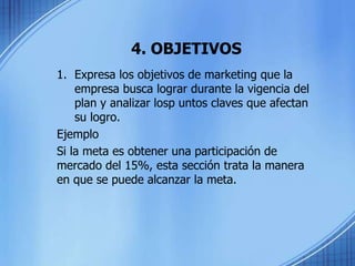 4. OBJETIVOS
1. Expresa los objetivos de marketing que la
empresa busca lograr durante la vigencia del
plan y analizar losp untos claves que afectan
su logro.
Ejemplo
Si la meta es obtener una participación de
mercado del 15%, esta sección trata la manera
en que se puede alcanzar la meta.
 