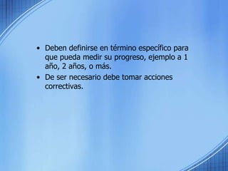 • Deben definirse en término específico para
que pueda medir su progreso, ejemplo a 1
año, 2 años, o más.
• De ser necesario debe tomar acciones
correctivas.
 
