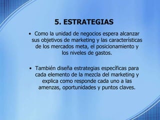 5. ESTRATEGIAS
• Como la unidad de negocios espera alcanzar
sus objetivos de marketing y las características
de los mercados meta, el posicionamiento y
los niveles de gastos.
• También diseña estrategias específicas para
cada elemento de la mezcla del marketing y
explica como responde cada uno a las
amenzas, oportunidades y puntos claves.
 
