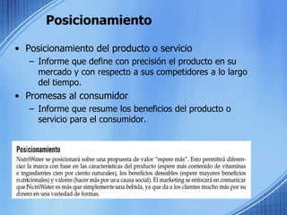 Posicionamiento
• Posicionamiento del producto o servicio
– Informe que define con precisión el producto en su
mercado y con respecto a sus competidores a lo largo
del tiempo.
• Promesas al consumidor
– Informe que resume los beneficios del producto o
servicio para el consumidor.
 