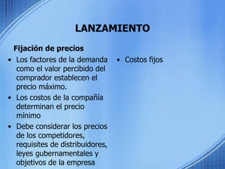 LANZAMIENTO
Fijación de precios
• Los factores de la demanda
como el valor percibido del
comprador establecen el
precio máximo.
• Los costos de la compañía
determinan el precio
mínimo
• Debe considerar los precios
de los competidores,
requisites de distribuidores,
leyes gubernamentales y
objetivos de la empresa
• Costos fijos
 