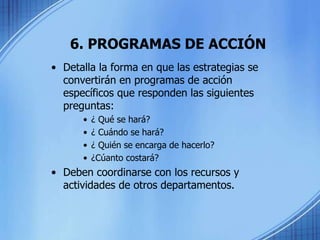 6. PROGRAMAS DE ACCIÓN
• Detalla la forma en que las estrategias se
convertirán en programas de acción
específicos que responden las siguientes
preguntas:
• ¿ Qué se hará?
• ¿ Cuándo se hará?
• ¿ Quién se encarga de hacerlo?
• ¿Cúanto costará?
• Deben coordinarse con los recursos y
actividades de otros departamentos.
 