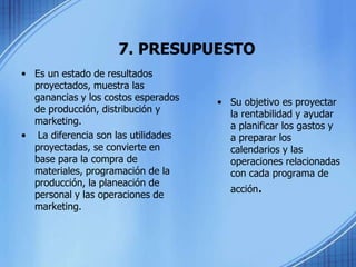 7. PRESUPUESTO
• Es un estado de resultados
proyectados, muestra las
ganancias y los costos esperados
de producción, distribución y
marketing.
• La diferencia son las utilidades
proyectadas, se convierte en
base para la compra de
materiales, programación de la
producción, la planeación de
personal y las operaciones de
marketing.
• Su objetivo es proyectar
la rentabilidad y ayudar
a planificar los gastos y
a preparar los
calendarios y las
operaciones relacionadas
con cada programa de
acción.
 