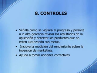 8. CONTROLES
• Señala como se vigilará el progreso y permite
a la alta gerencia revisar los resultados de la
aplicación y detectar los productos que no
esten alcanzando sus metas.
• Incluye la medición del rendimiento sobre la
inversion de marketing.
• Ayuda a tomar acciones correctivas
 