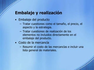 Embalaje y realización
• Embalaje del producto
– Tratar cuestiones como el tamaño, el precio, el
aspecto y la estrategia.
– Tratar cuestiones de realización de los
elementos no incluidos directamente en el
embalaje del producto.
• Costo de la mercancía
– Resumir el costo de las mercancías e incluir una
lista general de materiales.
 