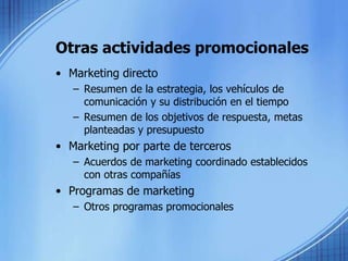 Otras actividades promocionales
• Marketing directo
– Resumen de la estrategia, los vehículos de
comunicación y su distribución en el tiempo
– Resumen de los objetivos de respuesta, metas
planteadas y presupuesto
• Marketing por parte de terceros
– Acuerdos de marketing coordinado establecidos
con otras compañías
• Programas de marketing
– Otros programas promocionales
 