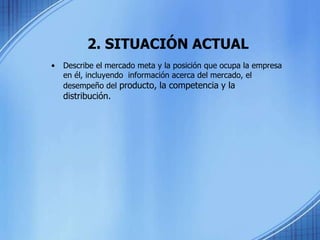 2. SITUACIÓN ACTUAL
• Describe el mercado meta y la posición que ocupa la empresa
en él, incluyendo información acerca del mercado, el
desempeño del producto, la competencia y la
distribución.
 