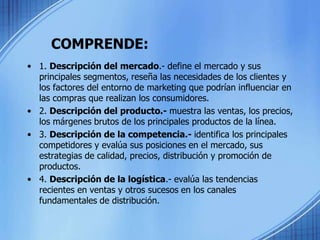 COMPRENDE:
• 1. Descripción del mercado.- define el mercado y sus
principales segmentos, reseña las necesidades de los clientes y
los factores del entorno de marketing que podrían influenciar en
las compras que realizan los consumidores.
• 2. Descripción del producto.- muestra las ventas, los precios,
los márgenes brutos de los principales productos de la línea.
• 3. Descripción de la competencia.- identifica los principales
competidores y evalúa sus posiciones en el mercado, sus
estrategias de calidad, precios, distribución y promoción de
productos.
• 4. Descripción de la logística.- evalúa las tendencias
recientes en ventas y otros sucesos en los canales
fundamentales de distribución.
 