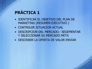 PRÁCTICA 1
• IDENTIFICAR EL OBJETIVO DEL PLAN DE
MARKETING (RESUMEN EJECUTIVO )
• CONTRSUIR SITUACION ACTUAL
• DESCRIPCION DEL MERCADO.- SEGEMENTAR
Y SELECCIONAR SU MERCADO META
• DESCRIBIR LA OFERTA DE VALOR ENVIAR
 